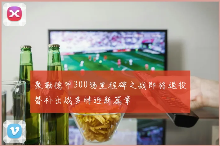 聚勒德甲300场里程碑之战即将退役替补出战多特迎新篇章
