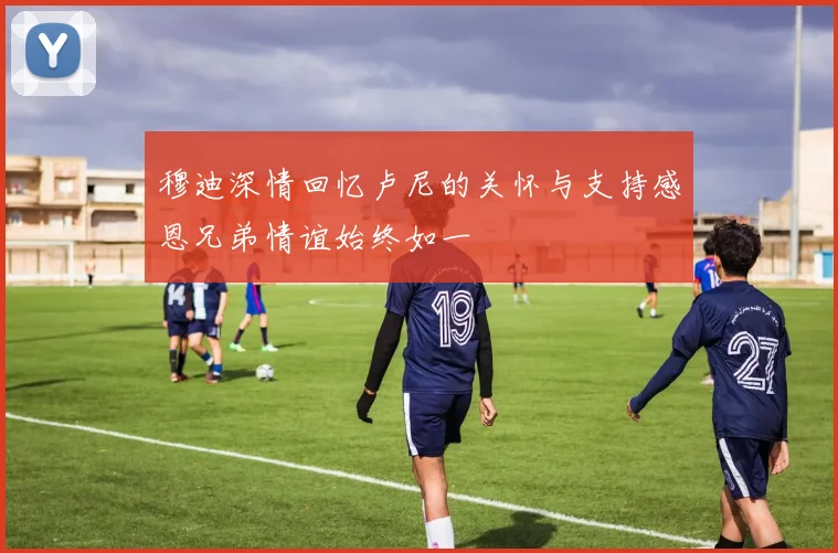 穆迪深情回忆卢尼的关怀与支持感恩兄弟情谊始终如一