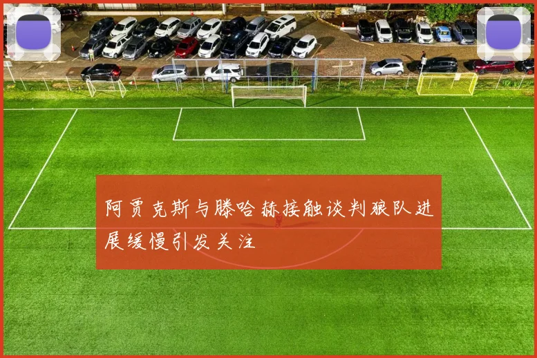 阿贾克斯与滕哈赫接触谈判狼队进展缓慢引发关注