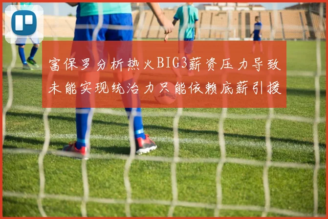 富保罗分析热火BIG3薪资压力导致未能实现统治力只能依赖底薪引援