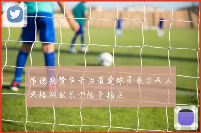 韦德盛赞华子为最爱球员表示两人风格相似乐于给予指点