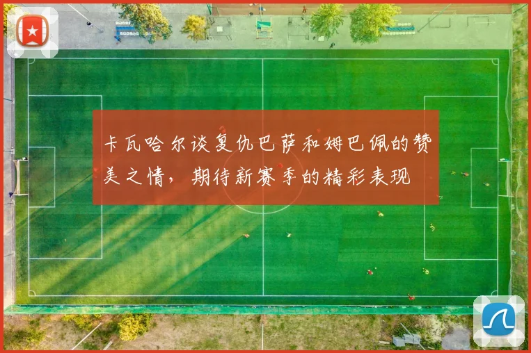 卡瓦哈尔谈复仇巴萨和姆巴佩的赞美之情,期待新赛季的精彩表现