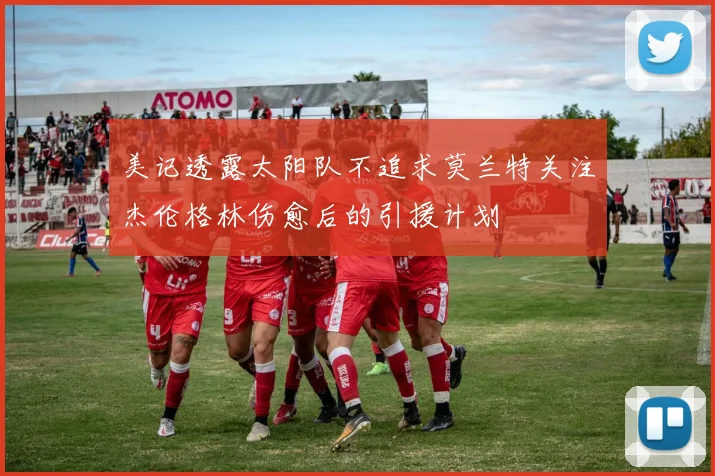 美记透露太阳队不追求莫兰特关注杰伦格林伤愈后的引援计划
