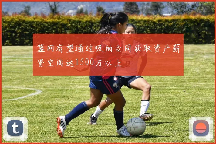 篮网有望通过吸纳合同获取资产薪资空间达1500万以上