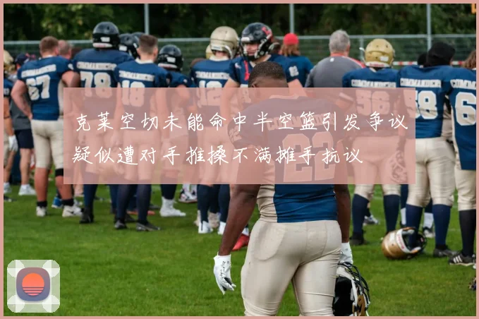 克莱空切未能命中半空篮引发争议疑似遭对手推搡不满摊手抗议