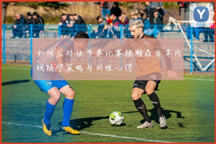 如何应对快节奏比赛杨瀚森分享内线防守策略与训练心得