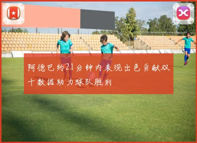 阿德巴约21分钟内表现出色贡献双十数据助力球队胜利