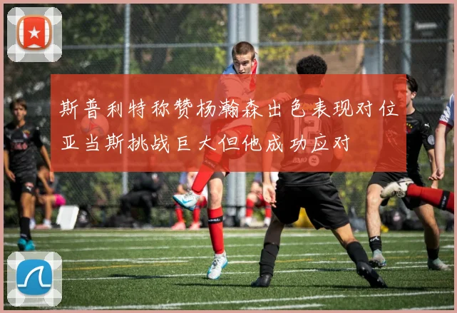 斯普利特称赞杨瀚森出色表现对位亚当斯挑战巨大但他成功应对
