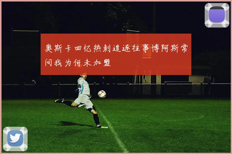 奥斯卡回忆热刺追逐往事博阿斯常问我为何未加盟