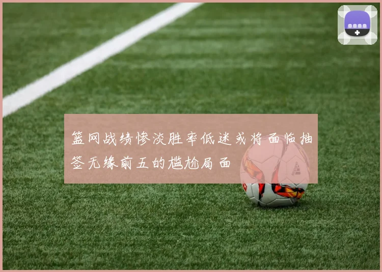 篮网战绩惨淡胜率低迷或将面临抽签无缘前五的尴尬局面