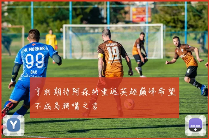 亨利期待阿森纳重返英超巅峰希望不成乌鸦嘴之言