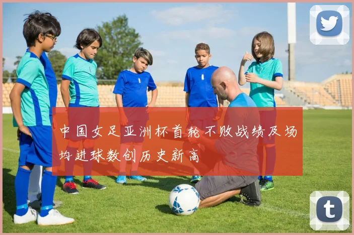 中国女足亚洲杯首轮不败战绩及场均进球数创历史新高