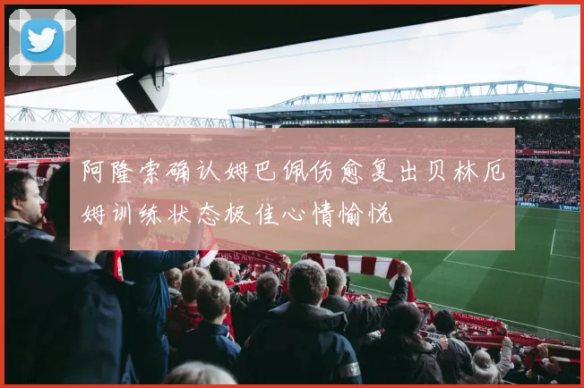阿隆索确认姆巴佩伤愈复出贝林厄姆训练状态极佳心情愉悦