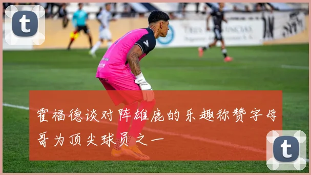 霍福德谈对阵雄鹿的乐趣称赞字母哥为顶尖球员之一