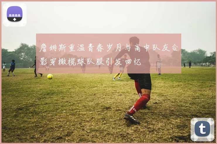 詹姆斯重温青春岁月与高中队友合影穿橄榄球队服引发回忆