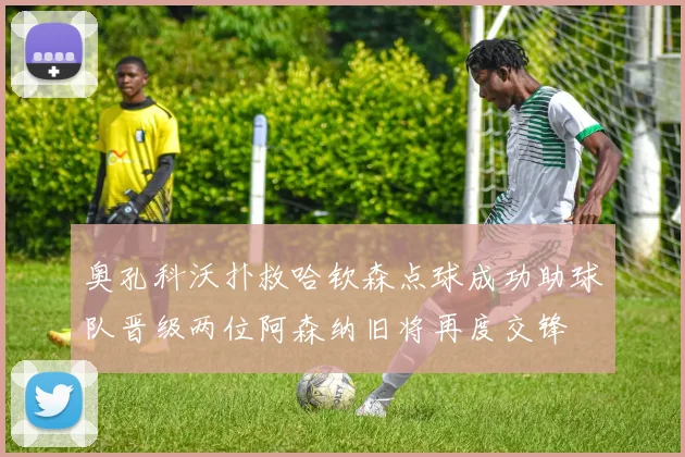 奥孔科沃扑救哈钦森点球成功助球队晋级两位阿森纳旧将再度交锋