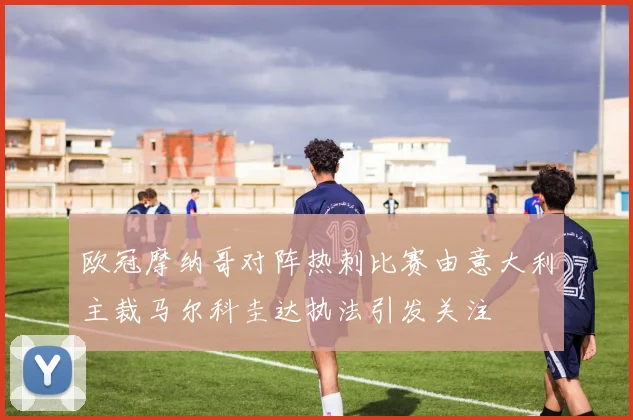 欧冠摩纳哥对阵热刺比赛由意大利主裁马尔科圭达执法引发关注