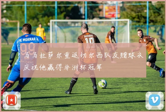 马马杜萨尔重返切尔西队友赠球衣庆祝他赢得非洲杯冠军