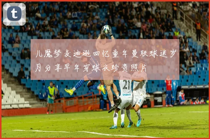 儿魔梦麦迪逊回忆童年曼联球迷岁月分享早年穿球衣珍贵照片