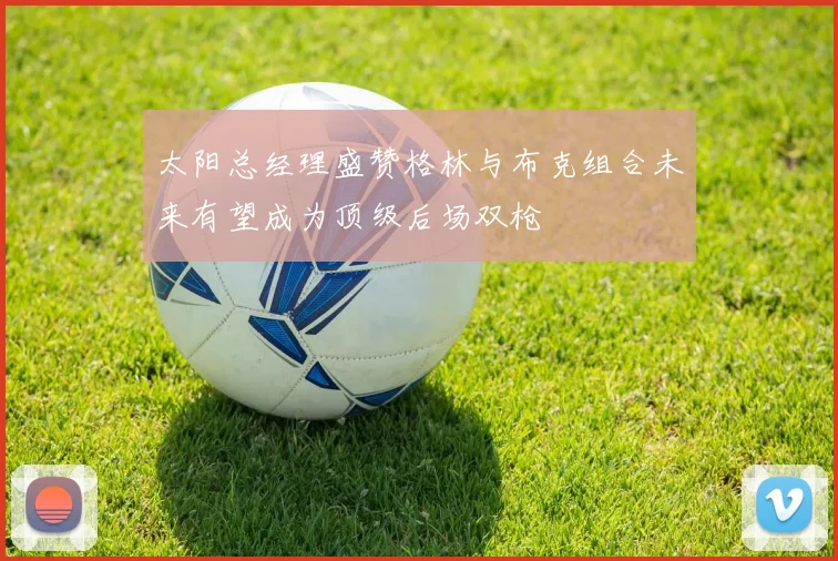 太阳总经理盛赞格林与布克组合未来有望成为顶级后场双枪